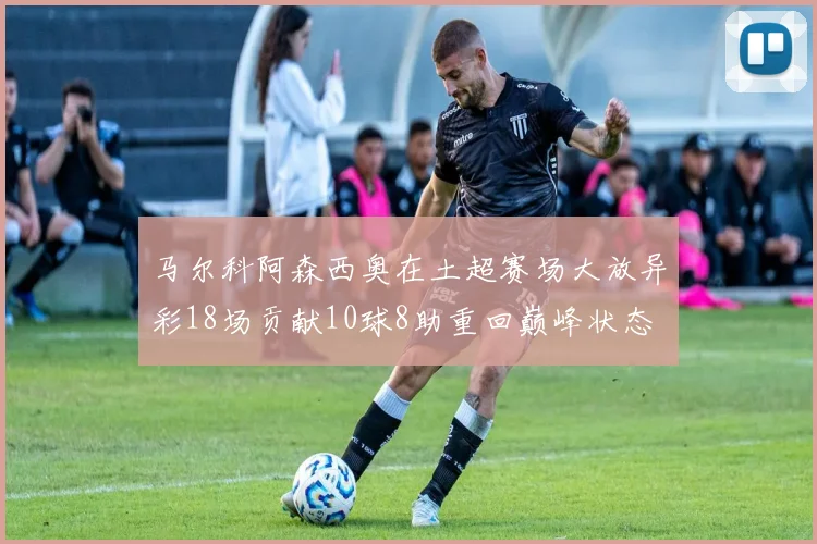 马尔科阿森西奥在土超赛场大放异彩18场贡献10球8助重回巅峰状态
