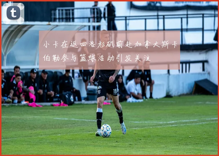 小卡在返回洛杉矶前赴加拿大斯卡伯勒参与篮球活动引发关注