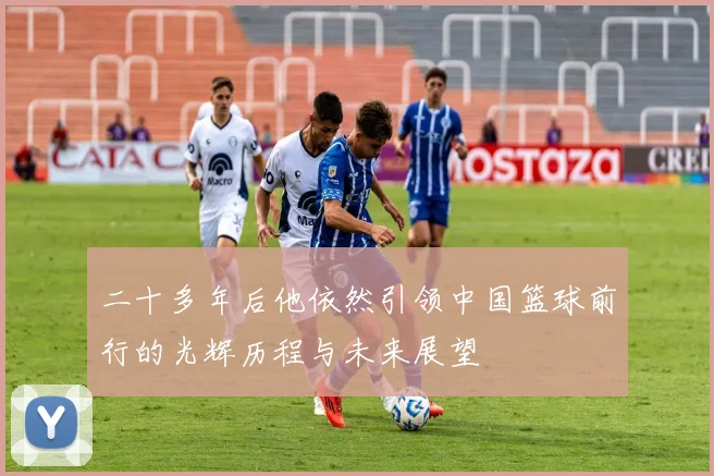 二十多年后他依然引领中国篮球前行的光辉历程与未来展望