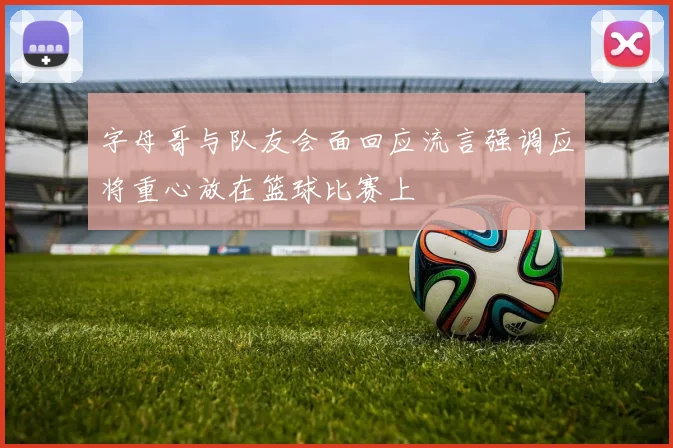 字母哥与队友会面回应流言强调应将重心放在篮球比赛上