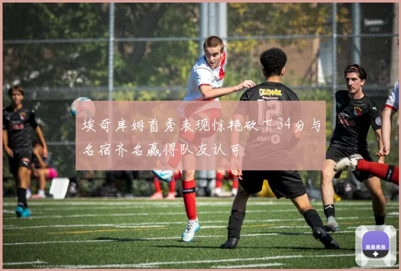 埃奇库姆首秀表现惊艳砍下34分与名宿齐名赢得队友认可