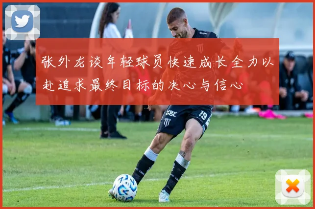 张外龙谈年轻球员快速成长全力以赴追求最终目标的决心与信心