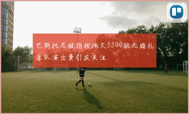 巴斯托尼被指控拖欠5500欧元婚礼乐队演出费引发关注
