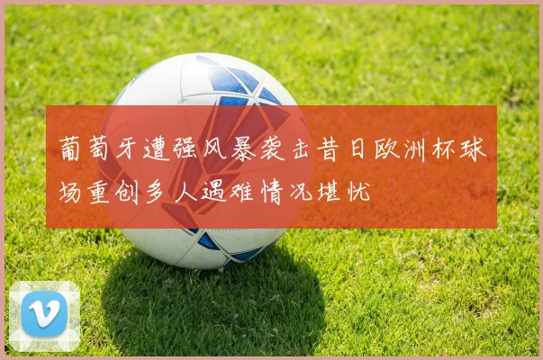 葡萄牙遭强风暴袭击昔日欧洲杯球场重创多人遇难情况堪忧