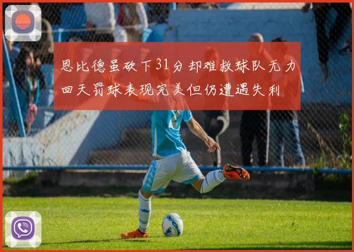 恩比德虽砍下31分却难救球队无力回天罚球表现完美但仍遭遇失利