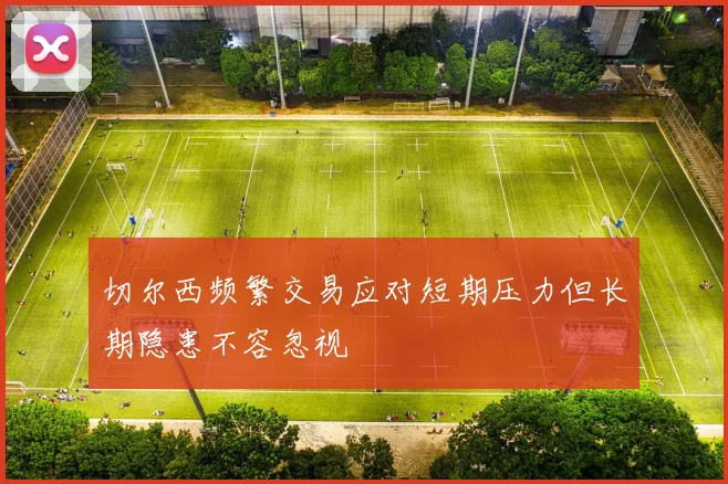 切尔西频繁交易应对短期压力但长期隐患不容忽视