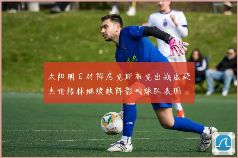 太阳明日对阵尼克斯布克出战成疑杰伦格林继续缺阵影响球队表现
