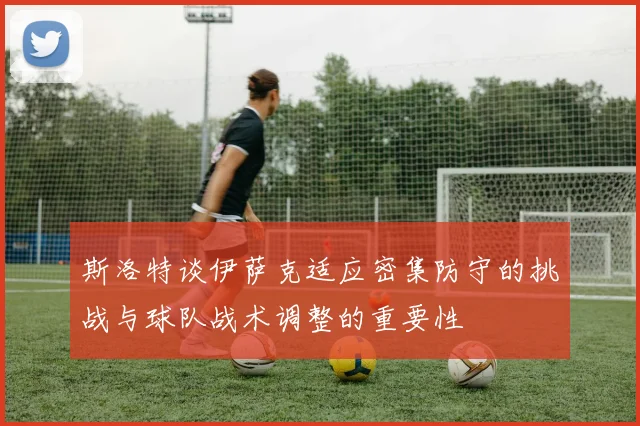 斯洛特谈伊萨克适应密集防守的挑战与球队战术调整的重要性