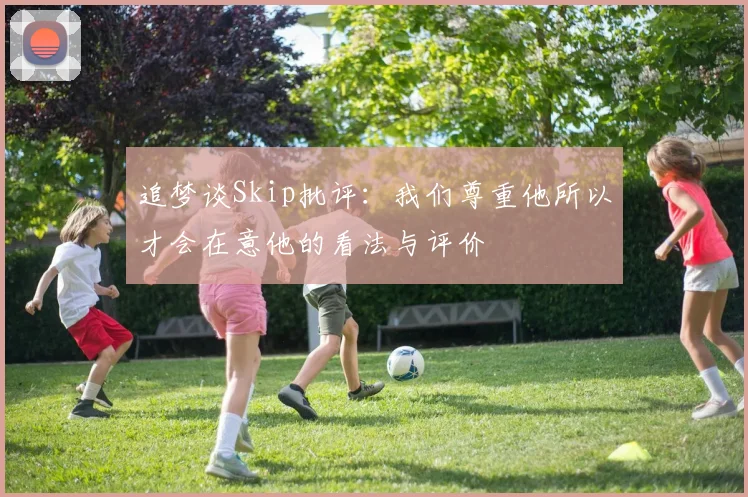 追梦谈Skip批评：我们尊重他所以才会在意他的看法与评价