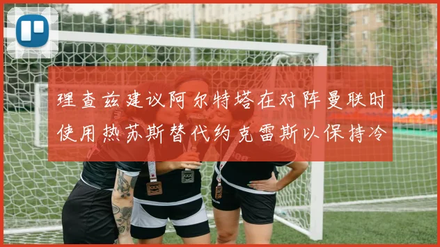 理查兹建议阿尔特塔在对阵曼联时使用热苏斯替代约克雷斯以保持冷静状态