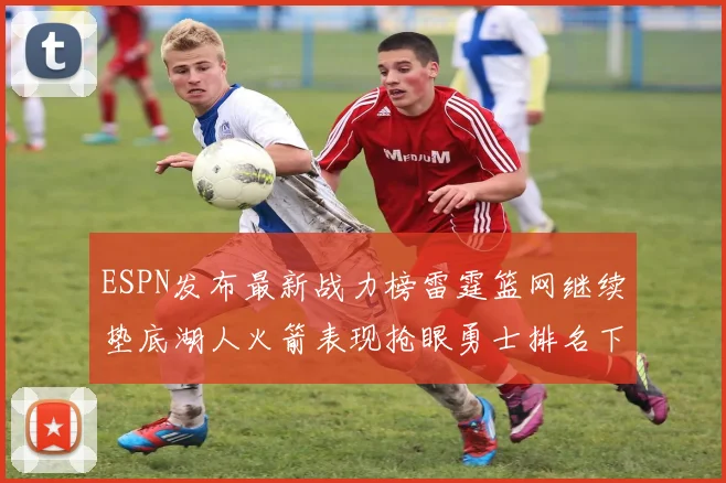 ESPN发布最新战力榜雷霆篮网继续垫底湖人火箭表现抢眼勇士排名下滑