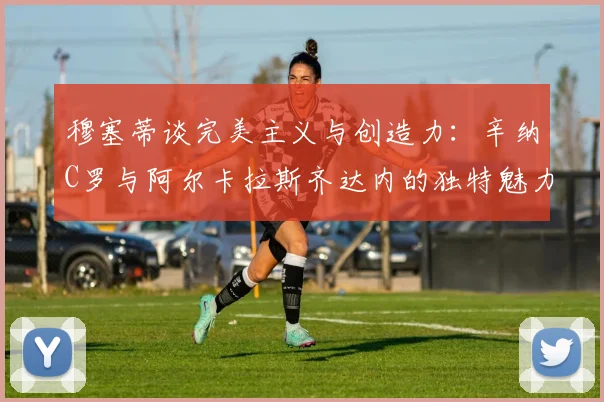 穆塞蒂谈完美主义与创造力：辛纳C罗与阿尔卡拉斯齐达内的独特魅力