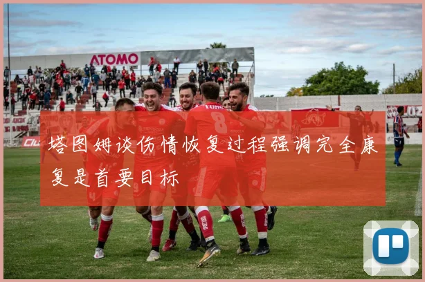 塔图姆谈伤情恢复过程强调完全康复是首要目标