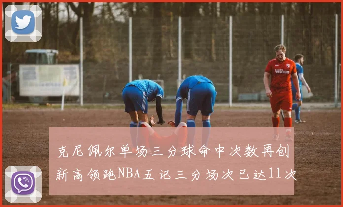 克尼佩尔单场三分球命中次数再创新高领跑NBA五记三分场次已达11次