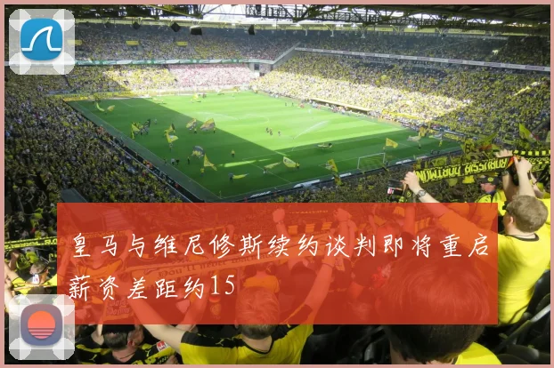 皇马与维尼修斯续约谈判即将重启薪资差距约15