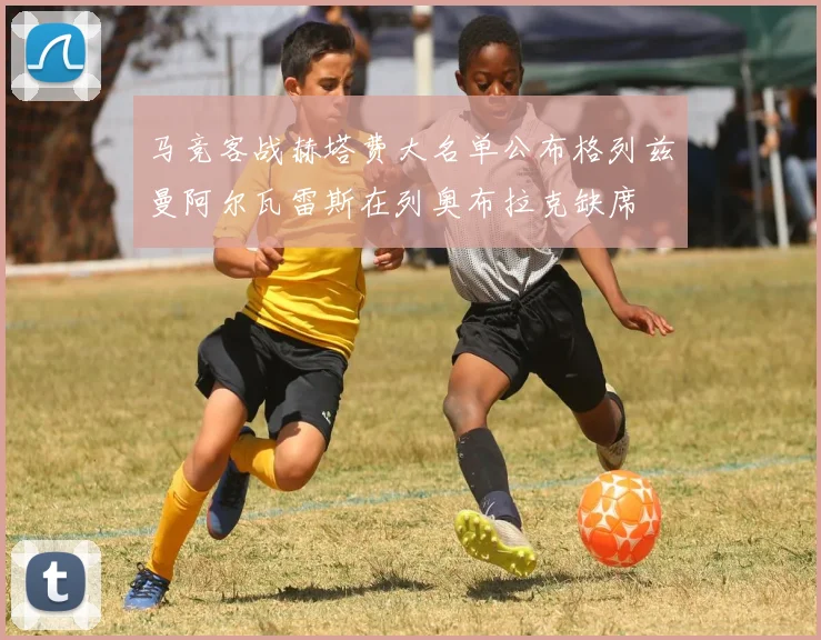 马竞客战赫塔费大名单公布格列兹曼阿尔瓦雷斯在列奥布拉克缺席