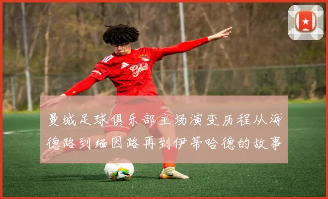 曼城足球俱乐部主场演变历程从海德路到缅因路再到伊蒂哈德的故事