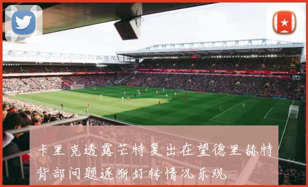 卡里克透露芒特复出在望德里赫特背部问题逐渐好转情况乐观