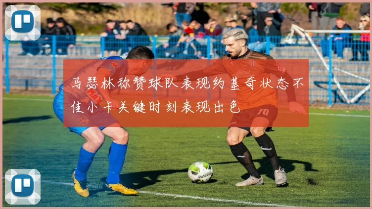 马瑟林称赞球队表现约基奇状态不佳小卡关键时刻表现出色