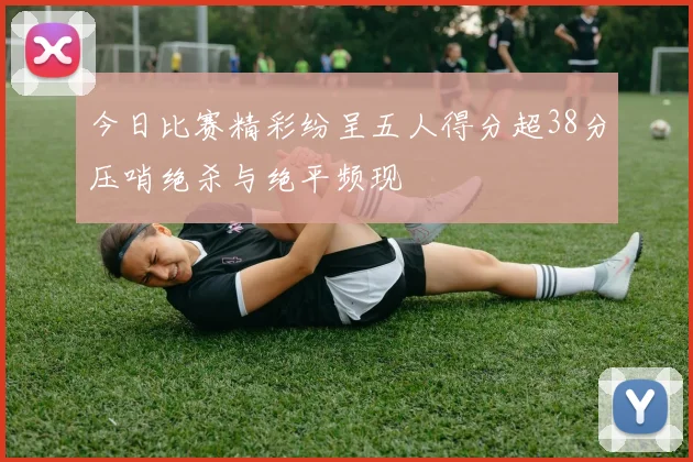 今日比赛精彩纷呈五人得分超38分压哨绝杀与绝平频现