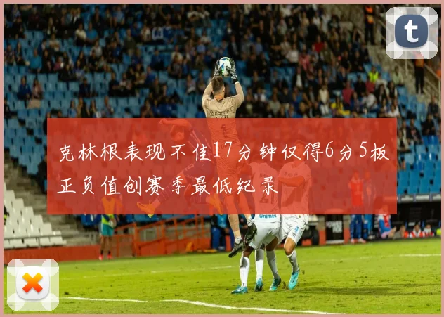 克林根表现不佳17分钟仅得6分5板正负值创赛季最低纪录