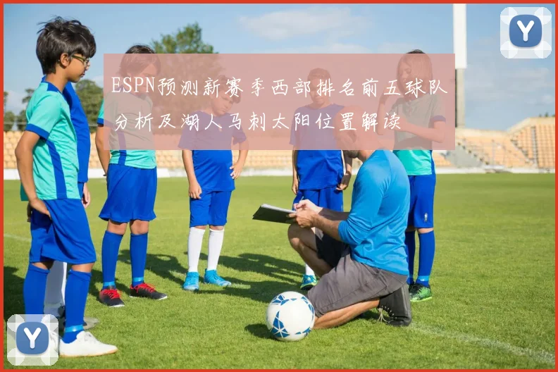 ESPN预测新赛季西部排名前五球队分析及湖人马刺太阳位置解读