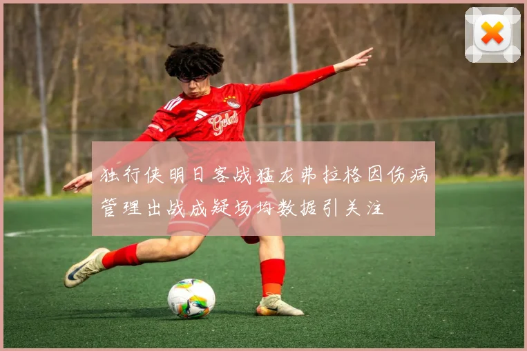 独行侠明日客战猛龙弗拉格因伤病管理出战成疑场均数据引关注