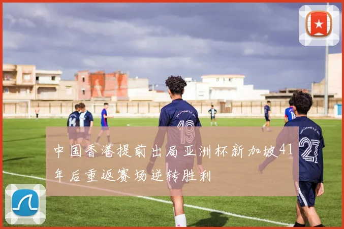 中国香港提前出局亚洲杯新加坡41年后重返赛场逆转胜利