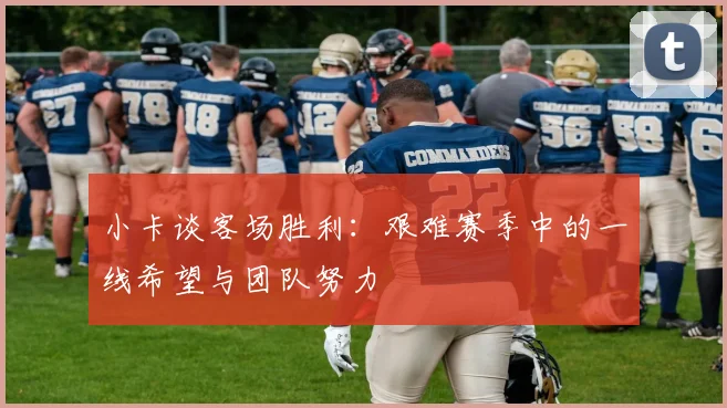 小卡谈客场胜利：艰难赛季中的一线希望与团队努力