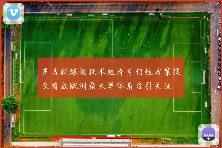 罗马新球场技术经济可行性方案提交将成欧洲最大单体看台引关注